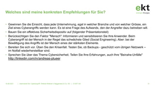 • Gewinnen Sie die Einsicht, dass jede Unternehmung, egal in welcher Branche und von welcher Grösse, ein
Ziel eines Cyberangriffs werden kann. Es ist eine Frage des Aufwands, den der Angreifer dazu betreiben will.
• Bauen Sie ein effektives Sicherheitsdispositiv auf (folgender Präsentationsteil)
• Berücksichtigen Sie den Faktor "Mensch": Informieren und sensibilisieren Sie Ihre Anwender. Beim
Cyberangriff ist der Mensch in der Regel das schwächste Glied (Social Engineering). Aber: bei der
Bewältigung des Angriffs ist der Mensch eines der stärksten Elemente.
• Bereiten Sie sich vor. Üben Sie den Krisenfall. Testen Sie, ob Backups - geschützt vom übrigen Netzwerk –
im Notfall wiederherstellbar sind.
• Sprechen Sie über das Thema Cybersicherheit. Teilen Sie Ihre Erfahrungen, auch Ihre "Beinahe-Unfälle"
http://linkedin.com/in/andreas-plueer
| Alarmstufe Rot: Cyberangriff!. Referat Referat A. Baggenstos & Co. AG | © EKT AG
Welches sind meine konkreten Empfehlungen für Sie?
31
16.06.2021
 