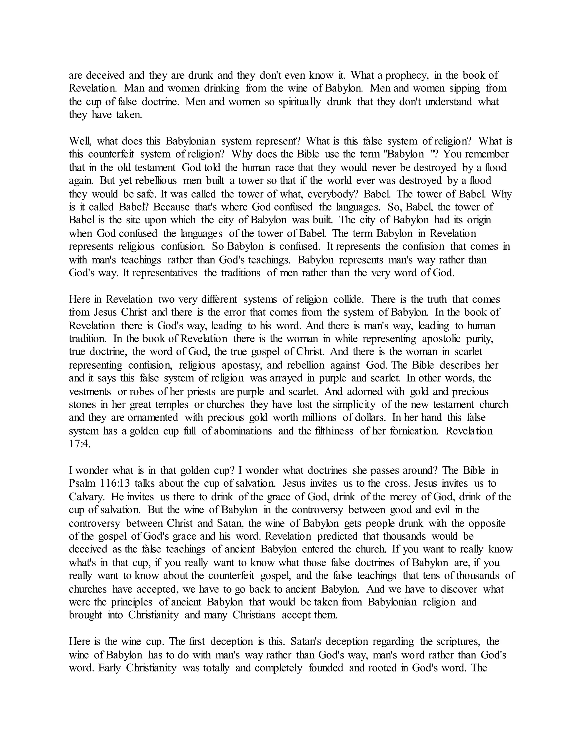 are deceived and they are drunk and they don't even know it. What a prophecy, in the book of
Revelation. Man and women drinking from the wine of Babylon. Men and women sipping from
the cup of false doctrine. Men and women so spiritually drunk that they don't understand what
they have taken.
Well, what does this Babylonian system represent? What is this false system of religion? What is
this counterfeit system of religion? Why does the Bible use the term "Babylon "? You remember
that in the old testament God told the human race that they would never be destroyed by a flood
again. But yet rebellious men built a tower so that if the world ever was destroyed by a flood
they would be safe. It was called the tower of what, everybody? Babel. The tower of Babel. Why
is it called Babel? Because that's where God confused the languages. So, Babel, the tower of
Babel is the site upon which the city of Babylon was built. The city of Babylon had its origin
when God confused the languages of the tower of Babel. The term Babylon in Revelation
represents religious confusion. So Babylon is confused. It represents the confusion that comes in
with man's teachings rather than God's teachings. Babylon represents man's way rather than
God's way. It representatives the traditions of men rather than the very word of God.
Here in Revelation two very different systems of religion collide. There is the truth that comes
from Jesus Christ and there is the error that comes from the system of Babylon. In the book of
Revelation there is God's way, leading to his word. And there is man's way, leading to human
tradition. In the book of Revelation there is the woman in white representing apostolic purity,
true doctrine, the word of God, the true gospel of Christ. And there is the woman in scarlet
representing confusion, religious apostasy, and rebellion against God. The Bible describes her
and it says this false system of religion was arrayed in purple and scarlet. In other words, the
vestments or robes of her priests are purple and scarlet. And adorned with gold and precious
stones in her great temples or churches they have lost the simplicity of the new testament church
and they are ornamented with precious gold worth millions of dollars. In her hand this false
system has a golden cup full of abominations and the filthiness of her fornication. Revelation
17:4.
I wonder what is in that golden cup? I wonder what doctrines she passes around? The Bible in
Psalm 116:13 talks about the cup of salvation. Jesus invites us to the cross. Jesus invites us to
Calvary. He invites us there to drink of the grace of God, drink of the mercy of God, drink of the
cup of salvation. But the wine of Babylon in the controversy between good and evil in the
controversy between Christ and Satan, the wine of Babylon gets people drunk with the opposite
of the gospel of God's grace and his word. Revelation predicted that thousands would be
deceived as the false teachings of ancient Babylon entered the church. If you want to really know
what's in that cup, if you really want to know what those false doctrines of Babylon are, if you
really want to know about the counterfeit gospel, and the false teachings that tens of thousands of
churches have accepted, we have to go back to ancient Babylon. And we have to discover what
were the principles of ancient Babylon that would be taken from Babylonian religion and
brought into Christianity and many Christians accept them.
Here is the wine cup. The first deception is this. Satan's deception regarding the scriptures, the
wine of Babylon has to do with man's way rather than God's way, man's word rather than God's
word. Early Christianity was totally and completely founded and rooted in God's word. The
 