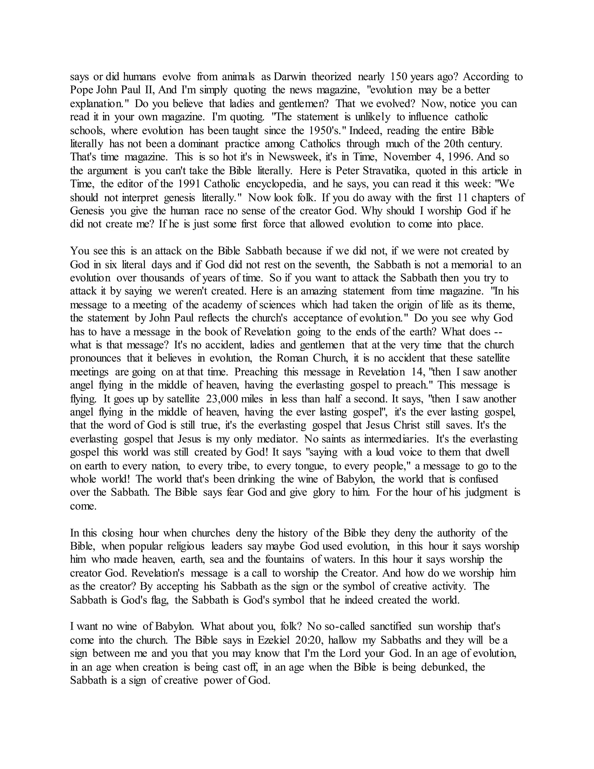 says or did humans evolve from animals as Darwin theorized nearly 150 years ago? According to
Pope John Paul II, And I'm simply quoting the news magazine, "evolution may be a better
explanation." Do you believe that ladies and gentlemen? That we evolved? Now, notice you can
read it in your own magazine. I'm quoting. "The statement is unlikely to influence catholic
schools, where evolution has been taught since the 1950's." Indeed, reading the entire Bible
literally has not been a dominant practice among Catholics through much of the 20th century.
That's time magazine. This is so hot it's in Newsweek, it's in Time, November 4, 1996. And so
the argument is you can't take the Bible literally. Here is Peter Stravatika, quoted in this article in
Time, the editor of the 1991 Catholic encyclopedia, and he says, you can read it this week: "We
should not interpret genesis literally." Now look folk. If you do away with the first 11 chapters of
Genesis you give the human race no sense of the creator God. Why should I worship God if he
did not create me? If he is just some first force that allowed evolution to come into place.
You see this is an attack on the Bible Sabbath because if we did not, if we were not created by
God in six literal days and if God did not rest on the seventh, the Sabbath is not a memorial to an
evolution over thousands of years of time. So if you want to attack the Sabbath then you try to
attack it by saying we weren't created. Here is an amazing statement from time magazine. "In his
message to a meeting of the academy of sciences which had taken the origin of life as its theme,
the statement by John Paul reflects the church's acceptance of evolution." Do you see why God
has to have a message in the book of Revelation going to the ends of the earth? What does --
what is that message? It's no accident, ladies and gentlemen that at the very time that the church
pronounces that it believes in evolution, the Roman Church, it is no accident that these satellite
meetings are going on at that time. Preaching this message in Revelation 14, "then I saw another
angel flying in the middle of heaven, having the everlasting gospel to preach." This message is
flying. It goes up by satellite 23,000 miles in less than half a second. It says, "then I saw another
angel flying in the middle of heaven, having the ever lasting gospel", it's the ever lasting gospel,
that the word of God is still true, it's the everlasting gospel that Jesus Christ still saves. It's the
everlasting gospel that Jesus is my only mediator. No saints as intermediaries. It's the everlasting
gospel this world was still created by God! It says "saying with a loud voice to them that dwell
on earth to every nation, to every tribe, to every tongue, to every people," a message to go to the
whole world! The world that's been drinking the wine of Babylon, the world that is confused
over the Sabbath. The Bible says fear God and give glory to him. For the hour of his judgment is
come.
In this closing hour when churches deny the history of the Bible they deny the authority of the
Bible, when popular religious leaders say maybe God used evolution, in this hour it says worship
him who made heaven, earth, sea and the fountains of waters. In this hour it says worship the
creator God. Revelation's message is a call to worship the Creator. And how do we worship him
as the creator? By accepting his Sabbath as the sign or the symbol of creative activity. The
Sabbath is God's flag, the Sabbath is God's symbol that he indeed created the world.
I want no wine of Babylon. What about you, folk? No so-called sanctified sun worship that's
come into the church. The Bible says in Ezekiel 20:20, hallow my Sabbaths and they will be a
sign between me and you that you may know that I'm the Lord your God. In an age of evolution,
in an age when creation is being cast off, in an age when the Bible is being debunked, the
Sabbath is a sign of creative power of God.
 