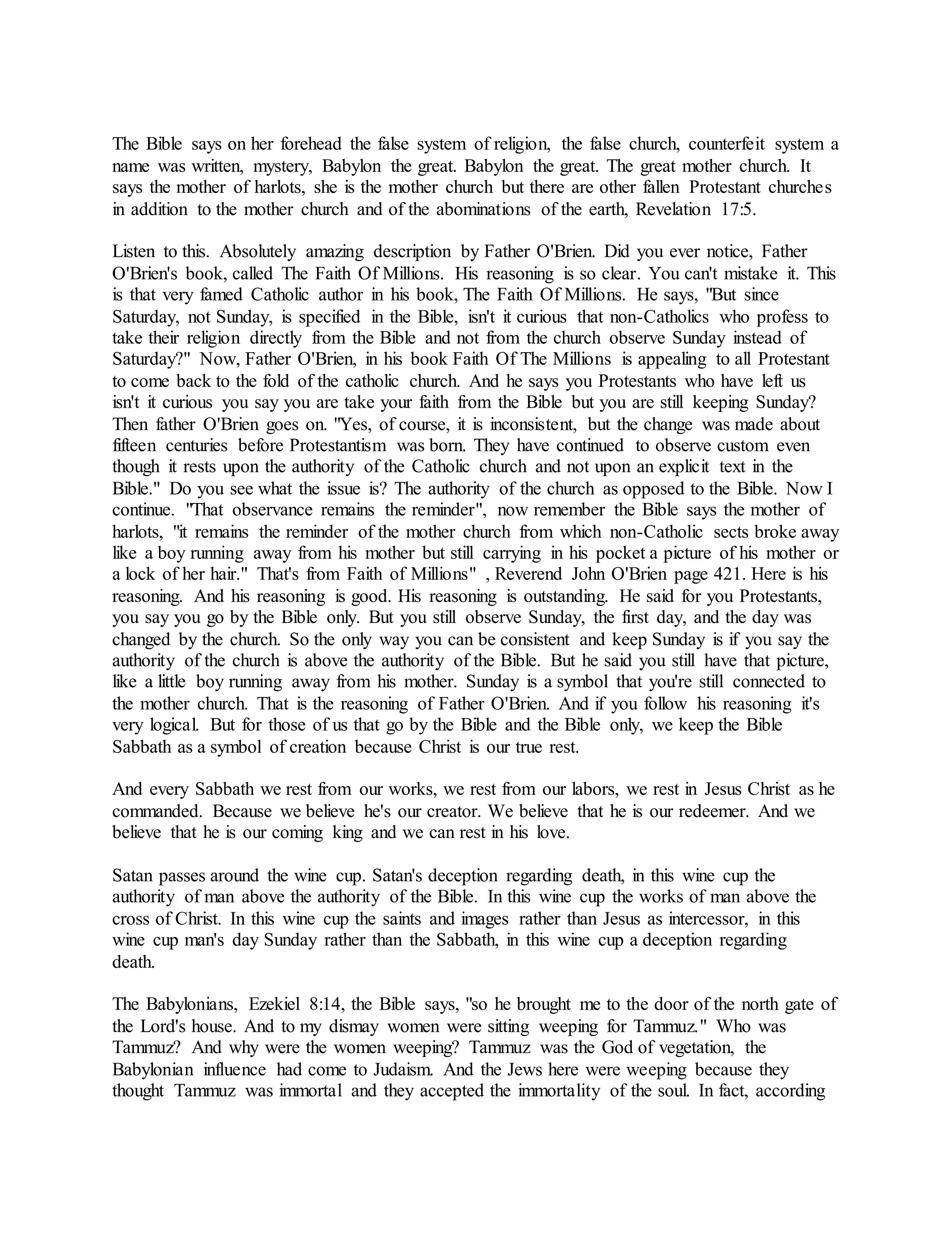 The Bible says on her forehead the false system of religion, the false church, counterfeit system a
name was written, mystery, Babylon the great. Babylon the great. The great mother church. It
says the mother of harlots, she is the mother church but there are other fallen Protestant churches
in addition to the mother church and of the abominations of the earth, Revelation 17:5.
Listen to this. Absolutely amazing description by Father O'Brien. Did you ever notice, Father
O'Brien's book, called The Faith Of Millions. His reasoning is so clear. You can't mistake it. This
is that very famed Catholic author in his book, The Faith Of Millions. He says, "But since
Saturday, not Sunday, is specified in the Bible, isn't it curious that non-Catholics who profess to
take their religion directly from the Bible and not from the church observe Sunday instead of
Saturday?" Now, Father O'Brien, in his book Faith Of The Millions is appealing to all Protestant
to come back to the fold of the catholic church. And he says you Protestants who have left us
isn't it curious you say you are take your faith from the Bible but you are still keeping Sunday?
Then father O'Brien goes on. "Yes, of course, it is inconsistent, but the change was made about
fifteen centuries before Protestantism was born. They have continued to observe custom even
though it rests upon the authority of the Catholic church and not upon an explicit text in the
Bible." Do you see what the issue is? The authority of the church as opposed to the Bible. Now I
continue. "That observance remains the reminder", now remember the Bible says the mother of
harlots, "it remains the reminder of the mother church from which non-Catholic sects broke away
like a boy running away from his mother but still carrying in his pocket a picture of his mother or
a lock of her hair." That's from Faith of Millions" , Reverend John O'Brien page 421. Here is his
reasoning. And his reasoning is good. His reasoning is outstanding. He said for you Protestants,
you say you go by the Bible only. But you still observe Sunday, the first day, and the day was
changed by the church. So the only way you can be consistent and keep Sunday is if you say the
authority of the church is above the authority of the Bible. But he said you still have that picture,
like a little boy running away from his mother. Sunday is a symbol that you're still connected to
the mother church. That is the reasoning of Father O'Brien. And if you follow his reasoning it's
very logical. But for those of us that go by the Bible and the Bible only, we keep the Bible
Sabbath as a symbol of creation because Christ is our true rest.
And every Sabbath we rest from our works, we rest from our labors, we rest in Jesus Christ as he
commanded. Because we believe he's our creator. We believe that he is our redeemer. And we
believe that he is our coming king and we can rest in his love.
Satan passes around the wine cup. Satan's deception regarding death, in this wine cup the
authority of man above the authority of the Bible. In this wine cup the works of man above the
cross of Christ. In this wine cup the saints and images rather than Jesus as intercessor, in this
wine cup man's day Sunday rather than the Sabbath, in this wine cup a deception regarding
death.
The Babylonians, Ezekiel 8:14, the Bible says, "so he brought me to the door of the north gate of
the Lord's house. And to my dismay women were sitting weeping for Tammuz." Who was
Tammuz? And why were the women weeping? Tammuz was the God of vegetation, the
Babylonian influence had come to Judaism. And the Jews here were weeping because they
thought Tammuz was immortal and they accepted the immortality of the soul. In fact, according
 