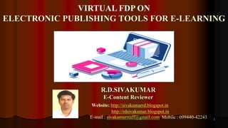 1
R.D.SIVAKUMAR
E-Content Reviewer
Website: http://sivakumarrd.blogspot.in
http://rdsivakumar.blogspot.in
E-mail : sivakumarstaff@gmail.com Mobile : 099440-42243
VIRTUAL FDP ON
ELECTRONIC PUBLISHING TOOLS FOR E-LEARNING
 