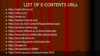  http://nptel.iitm.ac.in/
 http://vlab.co.in/
 http://aview.in/
 http://spoken-tutorial.org/
 http://cec.nic.in/E-Content/Pages/default.aspx
 http://portal.e-yantra.org/
 https://www.inflibnet.ac.in/econ/index.php
 http://www.dei.ac.in/dei/index.php/projects
 http://pms.iitk.ernet.in/
 http://www.iitg.ernet.in/isl/index.htm
 http://fossee.in/
 http://themachine.in:8080/
 http://www.dsource.in/about/ondex.html
LIST OF E-CONTENTS URLs
 