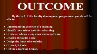 By the end of this faculty development programme, you should be
able to:
 Understand the concepts of e-learning
 Identify the various tools for e-learning
 Create an e-book using open source software
 Develop the audio book
 Design the innovative website
 Create QR Code
 Get the e-learning license.
 