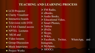TEACHING AND LEARNING PROCESS
 LCD Projector
 Clarity Visualizer
 Interactive boards
 Television with DTH
 VYAS Channel access
 NPTEL Lectures
 MLM and
 Video lessons
 Group Discussion
 Mock Interviews
 Project Works
51
 FM Radio,
 eBooks,
 Audio Books,
 Educational Video,
 Smart Phones,
 Tablets
 iPADs
 Skype,
 Wikis,
 Facebook, Twitter, WhatsApp, and
Instagram,
 MySpace,
 MOOCs
 