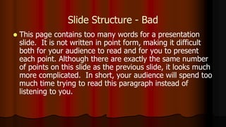Slide Structure - Bad
 This page contains too many words for a presentation
slide. It is not written in point form, making it difficult
both for your audience to read and for you to present
each point. Although there are exactly the same number
of points on this slide as the previous slide, it looks much
more complicated. In short, your audience will spend too
much time trying to read this paragraph instead of
listening to you.
 