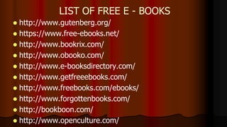  http://www.gutenberg.org/
 https://www.free-ebooks.net/
 http://www.bookrix.com/
 http://www.obooko.com/
 http://www.e-booksdirectory.com/
 http://www.getfreeebooks.com/
 http://www.freebooks.com/ebooks/
 http://www.forgottenbooks.com/
 http://bookboon.com/
 http://www.openculture.com/
LIST OF FREE E - BOOKS
 