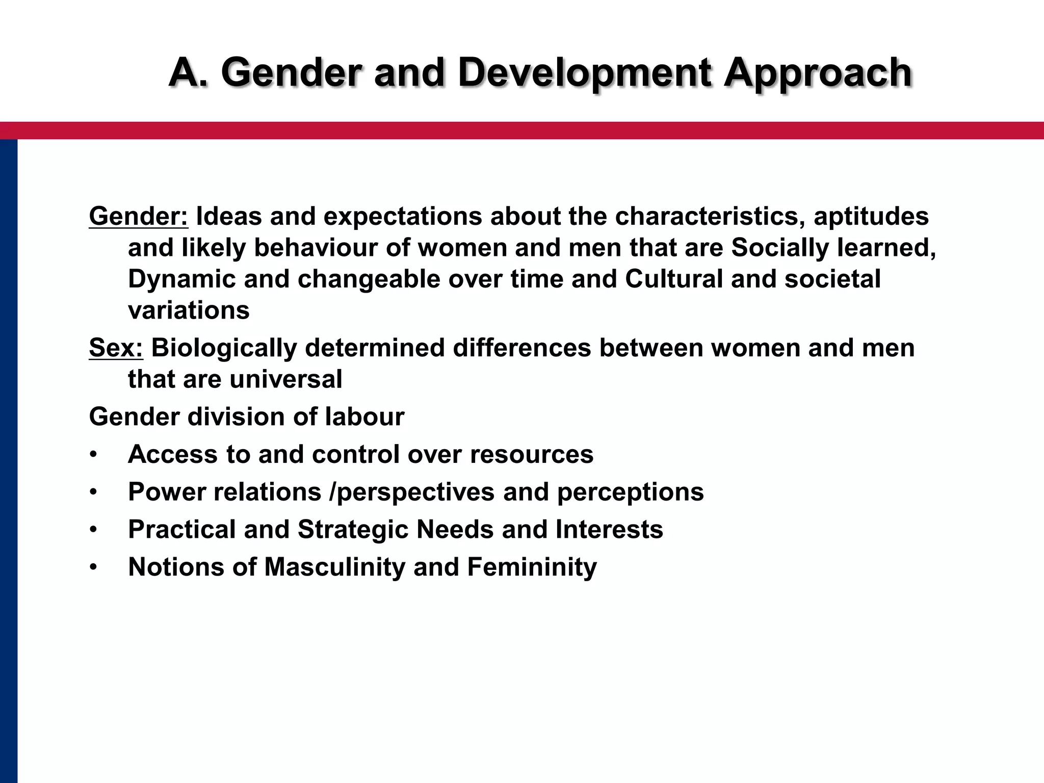 Gender: Ideas and expectations about the characteristics, aptitudes
and likely behaviour of women and men that are Socially learned,
Dynamic and changeable over time and Cultural and societal
variations
Sex: Biologically determined differences between women and men
that are universal
Gender division of labour
• Access to and control over resources
• Power relations /perspectives and perceptions
• Practical and Strategic Needs and Interests
• Notions of Masculinity and Femininity
A. Gender and Development Approach
 