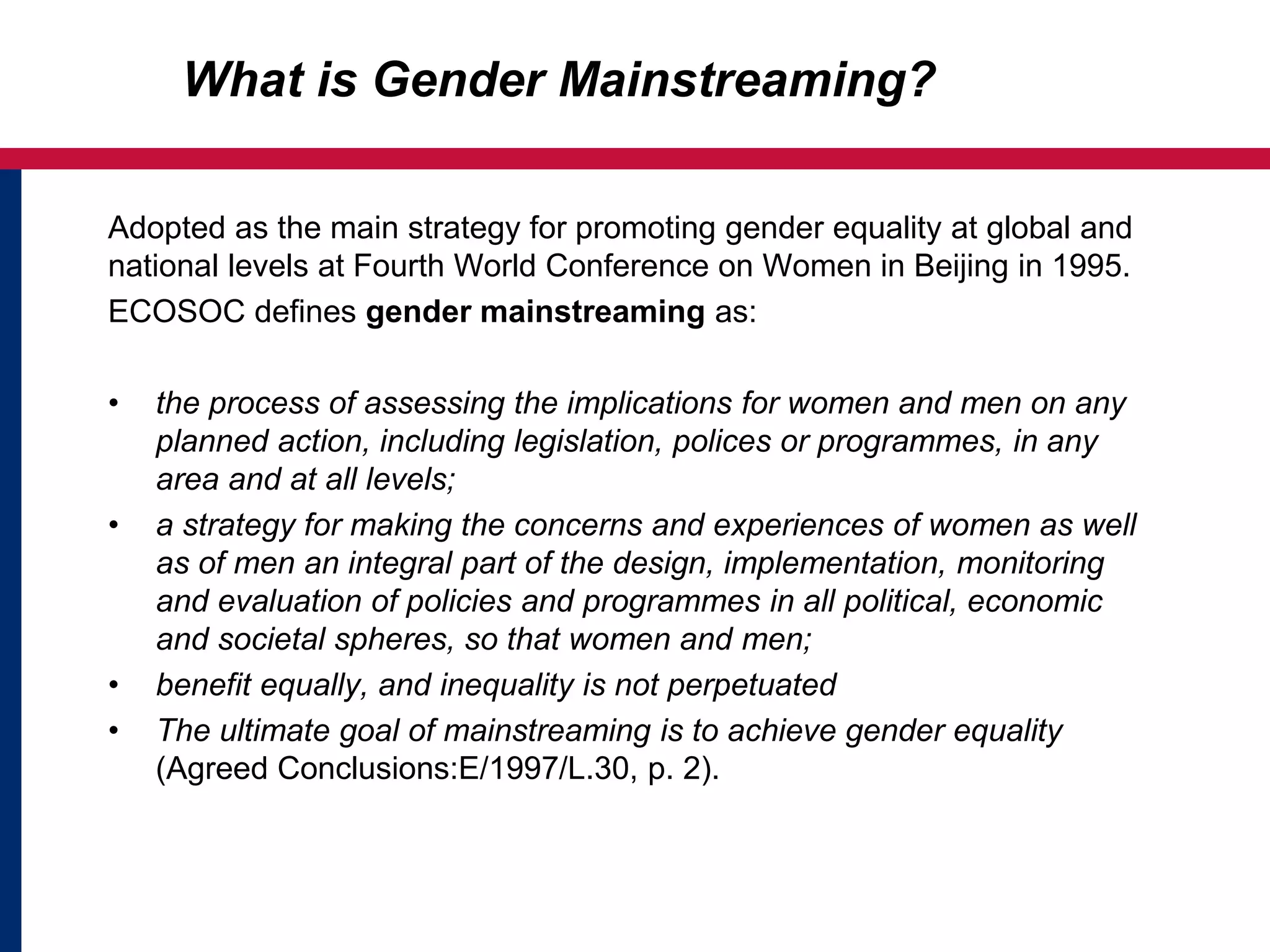 Adopted as the main strategy for promoting gender equality at global and
national levels at Fourth World Conference on Women in Beijing in 1995.
ECOSOC defines gender mainstreaming as:
• the process of assessing the implications for women and men on any
planned action, including legislation, polices or programmes, in any
area and at all levels;
• a strategy for making the concerns and experiences of women as well
as of men an integral part of the design, implementation, monitoring
and evaluation of policies and programmes in all political, economic
and societal spheres, so that women and men;
• benefit equally, and inequality is not perpetuated
• The ultimate goal of mainstreaming is to achieve gender equality
(Agreed Conclusions:E/1997/L.30, p. 2).
What is Gender Mainstreaming?
 