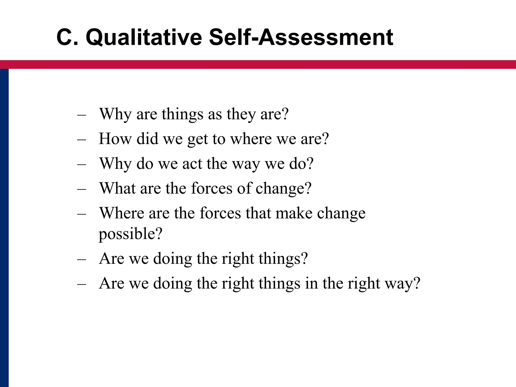 C. Qualitative Self-Assessment
– Why are things as they are?
– How did we get to where we are?
– Why do we act the way we do?
– What are the forces of change?
– Where are the forces that make change
possible?
– Are we doing the right things?
– Are we doing the right things in the right way?
 