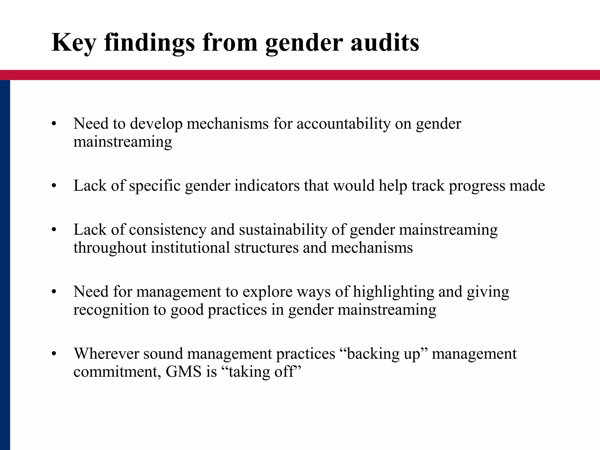 Key findings from gender audits
• Need to develop mechanisms for accountability on gender
mainstreaming
• Lack of specific gender indicators that would help track progress made
• Lack of consistency and sustainability of gender mainstreaming
throughout institutional structures and mechanisms
• Need for management to explore ways of highlighting and giving
recognition to good practices in gender mainstreaming
• Wherever sound management practices “backing up” management
commitment, GMS is “taking off”
 