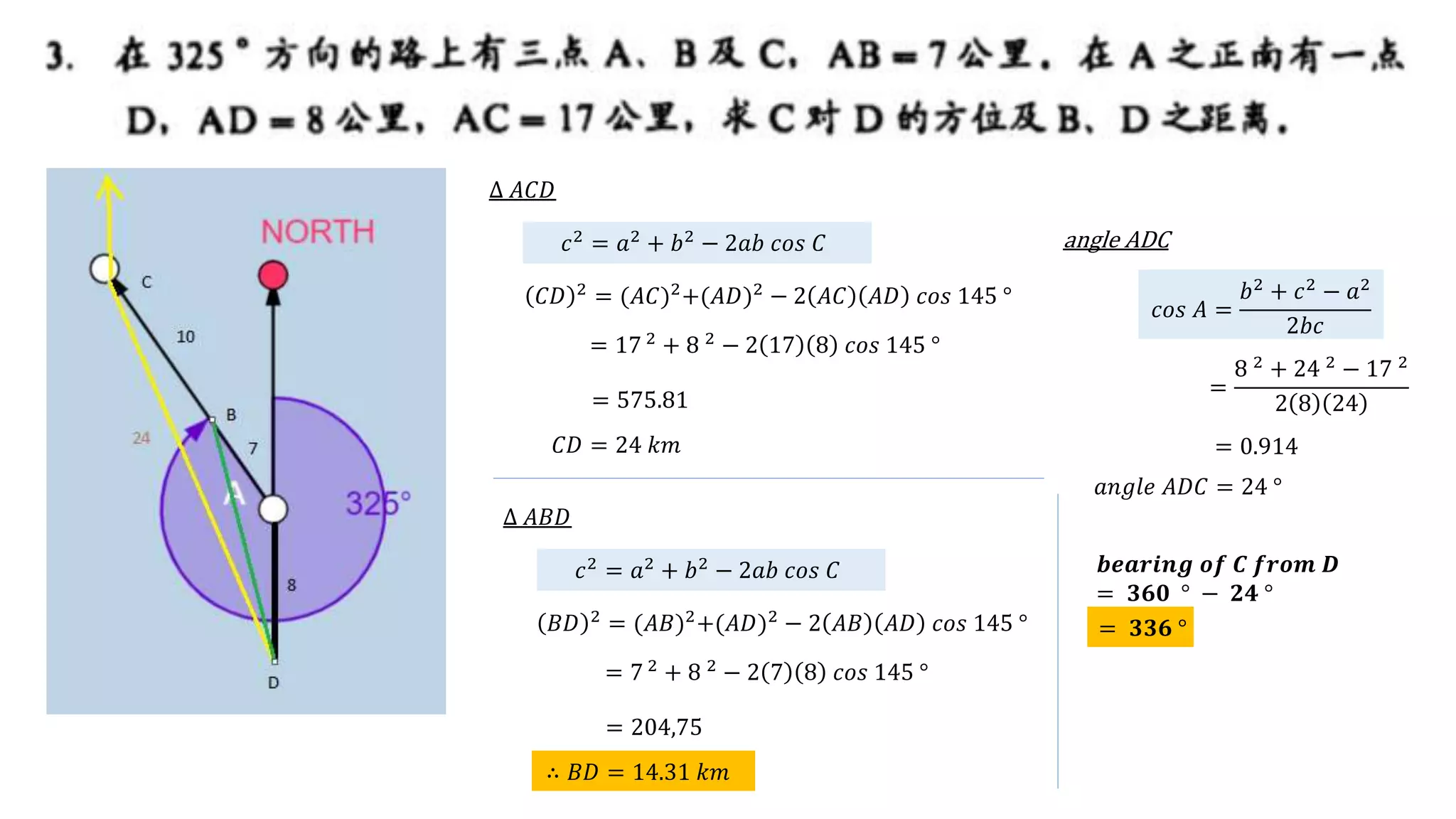 𝒃𝒆𝒂𝒓𝒊𝒏𝒈 𝒐𝒇 𝑪 𝒇𝒓𝒐𝒎 𝑫
= 𝟑𝟔𝟎 ° − 𝟐𝟒 °
∆ 𝐴𝐶𝐷
𝑐2
= 𝑎2
+ 𝑏2
− 2𝑎𝑏 𝑐𝑜𝑠 𝐶
𝐶𝐷 2
= (𝐴𝐶)2
+(𝐴𝐷)2
− 2 𝐴𝐶 𝐴𝐷 𝑐𝑜𝑠 145 °
= 17 2
+ 8 2
− 2 17 8 𝑐𝑜𝑠 145 °
𝐶𝐷 = 24 𝑘𝑚
= 575.81
𝑐𝑜𝑠 𝐴 =
𝑏2
+ 𝑐2
− 𝑎2
2𝑏𝑐
=
8 2
+ 24 2
− 17 2
2 8 24
angle ADC
𝑎𝑛𝑔𝑙𝑒 𝐴𝐷𝐶 = 24 °
= 0.914
= 𝟑𝟑𝟔 °
∆ 𝐴𝐵𝐷
𝑐2
= 𝑎2
+ 𝑏2
− 2𝑎𝑏 𝑐𝑜𝑠 𝐶
𝐵𝐷 2
= (𝐴𝐵)2
+(𝐴𝐷)2
− 2 𝐴𝐵 𝐴𝐷 𝑐𝑜𝑠 145 °
= 7 2
+ 8 2
− 2 7 8 𝑐𝑜𝑠 145 °
∴ 𝐵𝐷 = 14.31 𝑘𝑚
= 204,75
 
