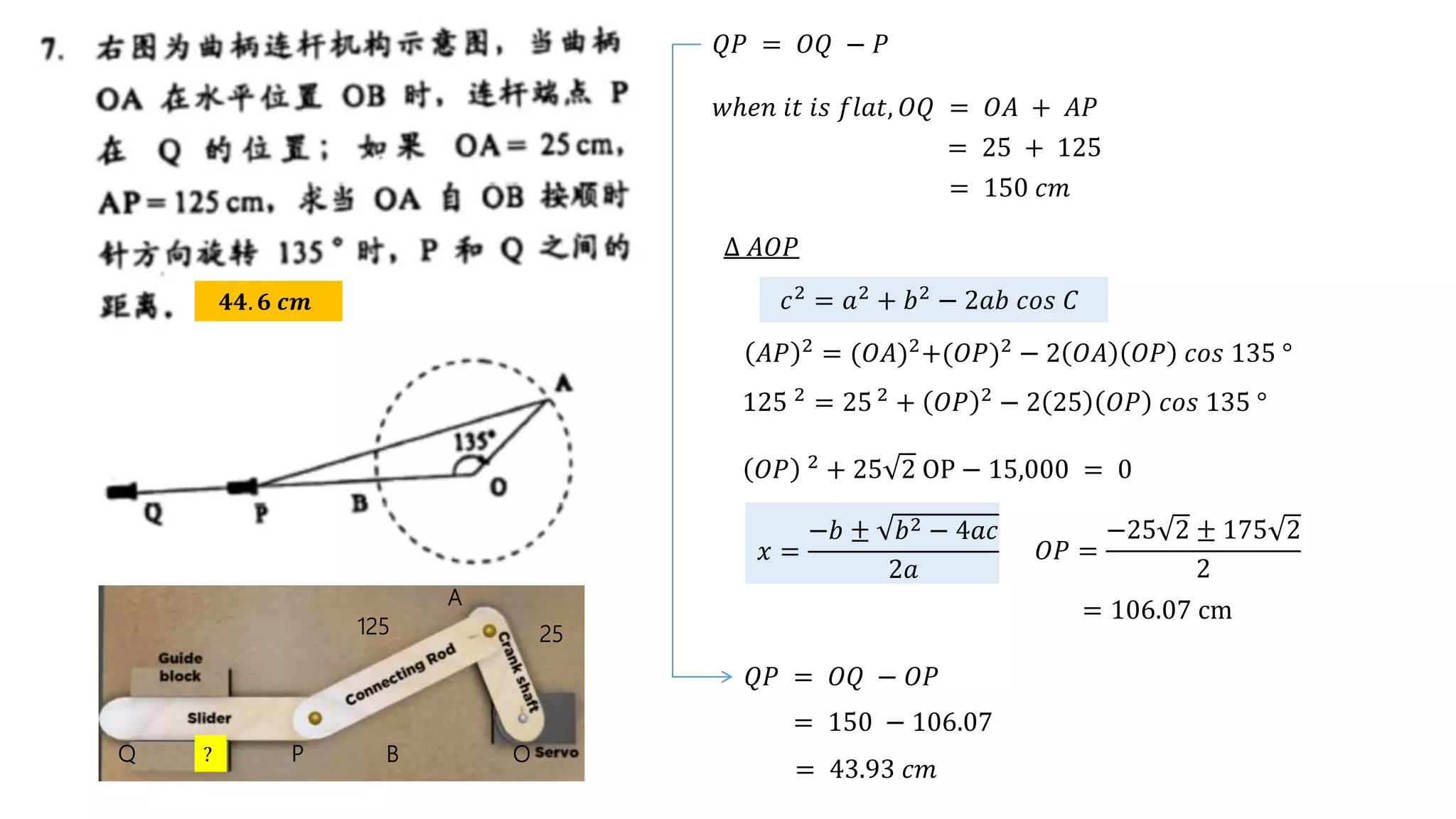 𝟒𝟒. 𝟔 𝒄𝒎
Q P B O
A
𝑤ℎ𝑒𝑛 𝑖𝑡 𝑖𝑠 𝑓𝑙𝑎𝑡, 𝑂𝑄 = 𝑂𝐴 + 𝐴𝑃
25
125
= 25 + 125
= 150 𝑐𝑚
𝑄𝑃 = 𝑂𝑄 − 𝑃
?
∆ 𝐴𝑂𝑃
𝑐2 = 𝑎2 + 𝑏2 − 2𝑎𝑏 𝑐𝑜𝑠 𝐶
𝐴𝑃 2
= (𝑂𝐴)2
+(𝑂𝑃)2
− 2 𝑂𝐴 𝑂𝑃 𝑐𝑜𝑠 135 °
125 2
= 25 2
+ 𝑂𝑃 2
− 2 25 𝑂𝑃 𝑐𝑜𝑠 135 °
= 106.07 cm
𝑂𝑃 2 + 25 2 OP − 15,000 = 0
𝑥 =
−𝑏 ± 𝑏2 − 4𝑎𝑐
2𝑎
𝑂𝑃 =
−25 2 ± 175 2
2
𝑄𝑃 = 𝑂𝑄 − 𝑂𝑃
= 150 − 106.07
= 43.93 𝑐𝑚
 