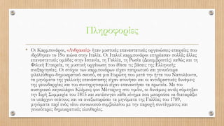 Πληροφορίες
• Οι Καρμπονάροι, «Ανθρακείς» ήταν μυστικές επαναστατικές οργανώσεις-εταιρείες που
ιδρύθηκαν το 19ο αιώνα στην Ιταλία. Οι Ιταλοί καρμπονάροι επηρέασαν πολλές άλλες
επαναστατικές ομάδες στην Ισπανία, τη Γαλλία, τη Ρωσία (Δεκεμβριστές) καθώς και τη
Φιλική Εταιρεία, τη μυστική οργάνωση που έθεσε τις βάσεις της Ελληνικής
ανεξαρτησίας. Οι στόχοι των καρμπονάρων είχαν πατριωτικό και γενικότερα
φιλελεύθερο-δημοκρατικό σκοπό, σε μια Ευρώπη που μετά την ήττα του Ναπολέοντα,
τα μηνύματα της γαλλικής επανάστασης είχαν ατονήσει και οι αντιδραστικές δυνάμεις
της φεουδαρχίας και του συντηρητισμού είχαν επανακτήσει τα πρωτεία. Με τον
αυστριακό καγκελάριο Κλέμενς φον Μέττερνιχ στο τιμόνι, οι δυνάμεις αυτές σύμπηξαν
την Ιερή Συμμαχία του 1815 και κατέπνιγαν κάθε κίνημα που μπορούσε να διαταράξει
το υπάρχον στάτους και να αναζωπυρώσει τα μηνύματα της Γαλλίας του 1789,
μηνύματα περί ενός νέου κοινωνικού συμβολαίου με την παροχή συντάγματος και
γενικότερες δημοκρατικές ελευθερίες.
 