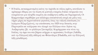 • Η Ιταλία, κατακερματισμένη εκείνη την περίοδο σε πόλεις-κράτη, αποτέλεσε το
πρόσφορο έδαφος για την ένωση σε μυστικές εταιρείες Ιταλών πατριωτών που
ονειρεύονταν μια πατρίδα ενωμένη και ανεξάρτητη καθώς και δημοκρατική. Οι
Καρμπονάροι σημάδεψαν μια ολόκληρη επαναστατική εποχή και μέλη τους
πήραν μέρος σε σημαντικότατα γεγονότα, όπως την ιταλική επανένωση (το
λεγόμενο Ριζορτζιμέντο), την επανάσταση του 1820 στην Ισπανία, στην
Πορτογαλία και πολέμησαν στο πλευρό των Ελλήνων στον Αγώνα της
Ανεξαρτησίας (βλ. το φιλέλληνα Σανταρόζα). Κυριάρχησαν στα νότια της
Ιταλίας, την ώρα που στα βόρεια υπήρχαν οι οργανώσεις Αντέλφια (Adelfia,
από την Ελληνική λέξη αδέλφια) και Φιλαντέλφια (Filadelfia, από την Ελληνική
λέξη φιλαδέλφια).
 