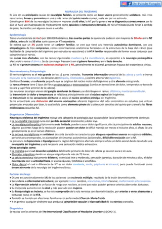 NEURALGIA DEL TRIGÉMINO
Es una de las principales causas de neuralgias faciales, se presenta como un dolor severo generalmente unilateral, con crisis
recurrentes, breves y punzantes en una o más ramas del quinto nervio craneal, suele ser por un estimulo.
Constituye el 89% de las neuralgias faciales en mayores de 60 años, la NT por lo general no se diagnostica correctamente por lo
que se hace uso inapropiado de medicamento como opiáceos o extracciones dentales, de no ser tratada puede llevar a pérdida
de peso, depresión y en algunos casos a suicidio.
Epidemiología
Tiene una incidencia de 4 a 5 por 100.000 habitantes, tres cuartas partes de quienes la padecen son mayores de 50 años en la NT
clásica, antes de los 50 años suele aparecer NT secundaria.
Se estima que un 2% puede tener un carácter familiar, se cree que tiene una herencia autosómica dominante, con una
etiopatogenia de tipo compresivo, como conformaciones anatómicas heredadas en la estructura de la base del cráneo (que
facilitarían la compresión del trigémino por estructuras vasculares) o la HTA familiar responsable de formar vasos tortuosos que
comprimirían el nervio.
Las ramas más afectadas; son las ramas trigeminales maxilares y / o mandibulares, en oposición a la neuralgia posherpética
afectando la rama oftálmica. Se da con mayor frecuencia en el género femenino y en el lado derecho.
La NT es el primer síntoma en esclerosis múltiple en 1-4%, generalmente es bilateral, presentan fracaso del tratamiento clínico.
Neuroanatomía y fisiopatología
El nervio trigémino es el más grande de los 12 pares craneales. Transmite información sensorial de la cabeza y cuello e inerva
músculos de la masticación, los tensores del tímpano, milohioideos, y vientre anterior del digástrico.
Contiene 2 ramas, una eferente pequeña que se originan del núcleo motor del trigémino y otra aferente más grande.
La rama aferente tiene 2 tipos de fibras propioceptivas y esteroceptivas (conducen sensaciones de dolor, temperatura y tacto de
la cara y superficie anterior de la cabeza).
Las neuronas de origen vienen del ganglio semilunar de Gasser y se distribuyen en ramas: oftálmica, maxilar y mandibular.
La transmisión de dolor y temperatura se relaciona principalmente con el núcleo espinal del trigémino.
La transmisión de las sensaciones del tacto se asocia al núcleo sensitivo principal del trigémino.
Se ha encontrado una disfunción del sistema nociceptivo aferente trigeminal del lado sintomático en estudios que utilizan
potenciales evocados por láser, lo cual señala como elemento pivote de la alteración sensitiva del quinto par craneal a las fibras
mielinizadas pequeñas Aδ.
Diagnósticos Diferenciales
Neuropatía dolorosa del trigémino incluye una categoría de patologías que causan dolor facial predominantemente continuo:
• La neuropatía trigeminal cursa con pérdida sensorial prominente y dolor leve.
• La neuralgia postherpética típicamente auto limitada, pueden causar dolor significante, afecta principalmente adultos mayores,
algunos pacientes luego de la resolución pueden quedar con dolor de difícil manejo por meses e inclusive años, si afecta la cara
generalmente es en el nervio oftálmico.
• La cefalea neuralgiforme es unilateral de corta duración se caracteriza por ataques repentinos severos en regiones orbitales,
periorbitales o temporales, se acompañan de síntomas autonómicos ipsilaterales, difícil diferenciación con la NT.
La presencia de hipoestesia o hipoalgesia en la región del trigémino afectada siempre señala un daño axonal dando resultado una
neuropatía del trigémino y será necesaria una evaluación médica exhaustiva.
Otras patologías como:
• La migraña que es un desorden episódico debilitante primario de dolor de cabeza ya sea con aura o sin aura.
• El estatus migrañoso siendo un ataque migrañoso de más de 72 horas.
• La cefalea tensional típicamente bilateral, intensidad leve a moderada, sensación opresiva, duración de minutos a días, el dolor
no empeora con la actividad física, ni asocia náuseas, fotofobia o sonofobia.
• Dolor dental el cual a diferencia de NT es un dolor constante, sordo, palpitante e intraoral, pero puede funcionar como
desencadenante de la neuralgia del trigémino clásica.
Factores de riesgo
• Ocurre en aproximadamente 1% de los pacientes con esclerosis múltiple, resultado de la lesión desmielinizante.
• Secundaria a enfermedad estructural, por ejemplo: tumor cerebral, aneurismas, infarto lacunar, malformación arteriovenosa.
• La hipertensión arterial es un factor de riesgo aun no claro, se cree que estos pueden generar arterias aberrantes tortuosas.
• Su incidencia aumenta con la edad y más asociado con mujeres.
• Su fisiopatología es incierta, se ha visto compresión de la raíz nerviosa con desmielinización, por arterias o venas aberrantes y
tortuosas como en la HTA.
• También se ha visto en afecciones familiares con enfermedad Charcot- Marie-Tooth.
• Y en general cualquier síndrome que produzca compresión vascular o hiperactividad de los nervios craneales.
Diagnóstico
Se realiza con los criterios de The International Classification of Headache Disorders 3 (ICHD-3).
 