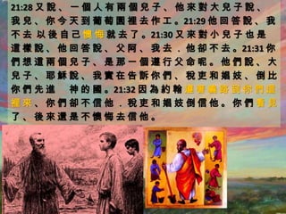 21:28 又 說 、 一 個 人 有 兩 個 兒 子 、 他 來 對 大 兒 子 說 、
我 兒 、 你 今 天 到 葡 萄 園 裡 去 作 工 。21:29 他 回 答 說 、 我
不 去 以 後 自 己 懊 悔 就 去 了 。21:30 又 來 對 小 兒 子 也 是
這 樣 說 、 他 回 答 說 、 父 阿 、 我 去 ． 他 卻 不 去 。21:31 你
們想這兩個兒子、是那一個遵行父命呢。他們說、大
兒子、耶穌說、我實在告訴你們、稅吏和娼妓、倒比
你 們 先 進 神 的 國 。21:32 因 為 約 翰 遵 著 義 路 到 你 們 這
裡來、你們卻不信他．稅吏和娼妓倒信他。你們看見
了、後來還是不懊悔去信他。
 