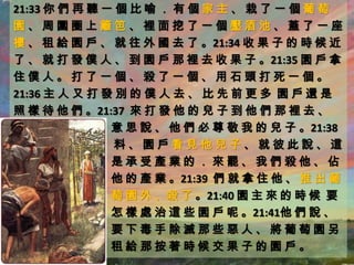 21:33 你 們 再 聽 一 個 比 喻 ． 有 個 家 主 、 栽 了 一 個 葡 萄
園、周圍圈上籬笆、裡面挖了一個壓酒池、蓋了一座
樓 、 租 給 園 戶 、 就 往 外 國 去 了 。21:34 收 果 子 的 時 候 近
了 、 就 打 發 僕 人 、 到 園 戶 那 裡 去 收 果 子 。21:35 園 戶 拿
住僕人。打了一個、殺了一個、用石頭打死一個。
21:36 主 人 又 打 發 別 的 僕 人 去 、 比 先 前 更 多 園 戶 還 是
照 樣 待 他 們 。21:37 來 打 發 他 的 兒 子 到 他 們 那 裡 去 、
               意 思 說 、 他 們 必 尊 敬 我 的 兒 子 。21:38
               料、園戶看見他兒子、就彼此說、這
               是承受產業的．來罷、我們殺他、佔
               他 的 產 業 。21:39 們 就 拿 住 他 、 推 出 葡
               萄 園 外 、殺 了 。21:40 園 主 來 的 時 候 要
               怎 樣 處 治 這 些 園 戶 呢 。21:41他 們 說 、
               要下毒手除滅那些惡人、將葡萄園另
               租給那按著時候交果子的園戶。
 