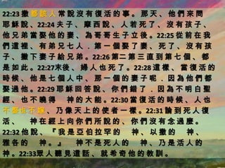 22:23 撒 都 該 人 常 說 沒 有 復 活 的 事 。 那 天 、 他 們 來 問
耶 穌 說 、22:24 夫 子 、 摩 西 說 、 人 若 死 了 、 沒 有 孩 子 、
他 兄 弟 當 娶 他 的 妻 、 為 哥 哥 生 子 立 後 。22:25 從 前 在 我
們這裡、有弟兄七人．第一個娶了妻、死了、沒有孩
子 、 撇 下 妻 子 給 兄 弟 。22:26 第二 第 三 直 到 第 七 個 、 都
是 如 此 。22:27末後 、 婦 人 也 死 了 。22:28 這 樣 、 當 復 活 的
時候、他是七個人中、那一個的妻子呢．因為他們都
娶 過 他 。22:29 耶 穌 回 答 說 、 你 們 錯 了 ． 因 為 不 明 白 聖
經 、 也 不 曉 得 神 的 大 能 。22:30 當 復 活 的 時 候 、 人 也
不 娶也 不 嫁 、 乃 像 天 上 的 使 者 一 樣 。22:31 論 到 死 人 復
活、 神在經上向你們所說的、你們沒有念過麼。
22:32 他 說 、 『 我 是 亞 伯 拉 罕 的 神 、 以 撒 的 神 、
雅各的 神。』 神不是死人的 神、乃是活人的
神 。22:33眾 人 聽 見 這 話 、 就 希 奇 他 的 教 訓 。
 