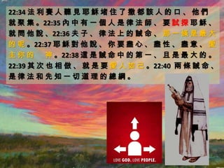 22:34 法 利 賽 人 聽 見 耶 穌 堵 住 了 撒 都 該 人 的 口 、 他 們
就 聚 集 。22:35 內 中 有 一 個 人 是 律 法 師 、 要 試 探 耶 穌 、
就 問 他 說 、22:36 夫 子 、 律 法 上 的 誡 命 、 那 一 條 是 最 大
的 呢 。22:37 耶 穌 對 他 說 、 你 要 盡 心 、 盡 性 、 盡 意 、 愛
主 你 的 神 。22:38 這 是 誡 命 中 的 第 一 、 且 是 最 大 的 。
22:39 其 次 也 相 倣 、 就 是 要 愛 人 如 己 。22:40 兩 條 誡 命 、
是律法和先知一切道理的總綱。
 