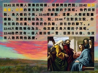 22:41 法 利 賽 人 聚 集 的 時 候 、 耶 穌 問 他 們 說 、22:42 論 到
基督、你們的意見如何．他是誰的子孫呢。他們回答
說 、 是 大 衛 的 子 孫 。22:43耶 穌 說 、 這 樣 、 大 衛 被 聖 靈
感 動 、 怎 麼 還 稱 他 為 主 ． 說 、22:44『 主 對 我 主 說 、 你
坐在我的右邊、等我把你仇敵、放在你的腳下。』
22:45大 衛 既 稱 他 為 主 、 他 怎 麼 又 是 大 衛 的 子 孫 呢 。
22:46他 們 沒 有 一 個 人 能 回 答 一 言 ． 從 那 日 以 後 、 也 沒
有人敢再問他甚麼。
 