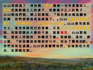 21:12 耶 穌 進 了 神 的 殿 、 趕 出 殿 裡 一 切 作 買 賣 的 人 、
推倒兌換銀錢之人的桌子、和賣鴿子之人的凳子．
21:13 對 他 們 說 、 經 上 記 著 說 、 『 我 的 殿 必 稱 為 禱 告
的 殿 ． 你 們 倒 使 他 成 為 賊 窩 了 。 』21:14 在 殿 裡 有 瞎 子
瘸 子 、 到 耶 穌 跟 前 ． 他 就 治 好 了 他 們 。21:15 祭 司 長 和
文士、看見耶穌所行的奇事、又見小孩子在殿裡喊著
說 、 和 散 那 歸 於 大 衛 的 子 孫 ． 就 甚 惱 怒 、 21:16 對 他
說、這些人所說的、你聽見了麼。耶穌說、是的．經
上 說 、 『 你 從 嬰 孩 和 喫 奶 的 口 中 、 完 全 了 讚 美 的話 。 』
你 們 沒 有 念 過 麼 。21:17 於 是 離 開 他 們 、 出 城 到 伯 大 尼
去、在那裡住宿。
 