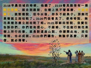 21:18 早 晨 回 城 的 時 候 、 他 餓 了 ．21:19 看 見 路 旁 有 一 棵
無花果樹、就走到跟前、在樹上找不著甚麼、不過有
葉子．就對樹說、從今以後、你永不結果子。那無花
果 樹 就 立 刻 枯 乾 了 。21:20 門 徒 看 見 了 、 便 希 奇 說 、 無
花 果 樹 怎 麼 立 刻 枯 乾 了 呢 。21:21 耶 穌 回 答 說 、 我 實 在
告訴你們、你們若有信心、不疑惑、不但能行無花果
樹上所行的事、就是對這座山說、你挪開此地、投在
海 裡 、 也 必 成 就 。21:22 你 們 禱 告 、 無 論 求 甚 麼 、 只 要
信、就必得著。
 
