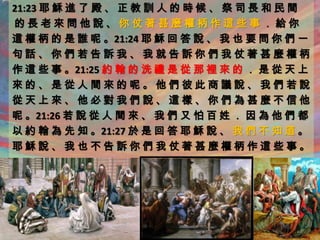 21:23 耶 穌 進 了 殿 、 正 教 訓 人 的 時 候 、 祭 司 長 和 民 間
的長老來問他說、你仗著甚麼權柄作這些事．給你
這 權 柄 的 是 誰 呢 。21:24 耶 穌 回 答 說 、 我 也 要 問 你 們 一
句話、你們若告訴我、我就告訴你們我仗著甚麼權柄
作 這 些 事 。21:25 約 翰 的 洗 禮 是 從 那 裡 來 的 ． 是 從 天 上
來的、是從人間來的呢。他們彼此商議說、我們若說
從天上來、他必對我們說、這樣、你們為甚麼不信他
呢 。21:26 若 說 從 人 間 來 、 我 們 又 怕 百 姓 ． 因 為 他 們 都
以 約 翰 為 先 知 。21:27 於 是 回 答 耶 穌 說 、 我 們 不 知 道 。
耶穌說、我也不告訴你們我仗著甚麼權柄作這些事。
 