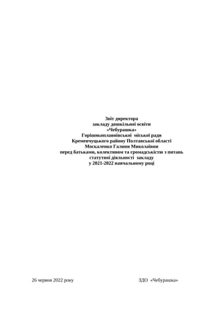 Звіт директора
закладу дошкільної освіти
«Чебурашка»
Горішньоплавнівської міської ради
Кременчуцького району Полтавської області
Москаленко Галини Миколаївни
перед батьками, колективом та громадськістю з питань
статутної діяльності закладу
у 2021-2022 навчальному році
26 червня 2022 року ЗДО «Чебурашка»
 