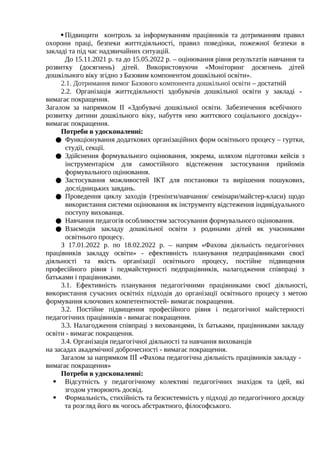 Підвищити контроль за інформуванням працівників та дотриманням правил
охорони праці, безпеки життєдіяльності, правил поведінки, пожежної безпеки в
закладі та під час надзвичайних ситуацій.
До 15.11.2021 р. та до 15.05.2022 р. – оцінювання рівня результатів навчання та
розвитку (досягнень) дітей. Використовуючи «Моніторинг досягнень дітей
дошкільного віку згідно з Базовим компонентом дошкільної освіти».
2.1. Дотримання вимог Базового компонента дошкільної освіти – достатній
2.2. Організація життєдіяльності здобувачів дошкільної освіти у закладі -
вимагає покращення.
Загалом за напрямком ІІ «Здобувачі дошкільної освіти. Забезпечення всебічного
розвитку дитини дошкільного віку, набуття нею життєвого соціального досвіду»-
вимагає покращення.
Потреби в удосконаленні:
● Функціонування додаткових організаційних форм освітнього процесу – гуртки,
студії, секції.
● Здійснення формувального оцінювання, зокрема, шляхом підготовки кейсів з
інструментарієм для самостійного відстеження застосування прийомів
формувального оцінювання.
● Застосування можливостей ІКТ для постановки та вирішення пошукових,
дослідницьких завдань.
● Проведення циклу заходів (тренінги/навчання/ семінари/майстер-класи) щодо
використання системи оцінювання як інструменту відстеження індивідуального
поступу вихованця.
● Навчання педагогів особливостям застосування формувального оцінювання.
● Взаємодія закладу дошкільної освіти з родинами дітей як учасниками
освітнього процесу.
З 17.01.2022 р. по 18.02.2022 р. – напрям «Фахова діяльність педагогічних
працівників закладу освіти» - ефективність планування педпрацівниками своєї
діяльності та якість організації освітнього процесу, постійне підвищення
професійного рівня і педмайстерності педпрацівників, налагодження співпраці з
батьками і працівниками.
3.1. Ефективність планування педагогічними працівниками своєї діяльності,
використання сучасних освітніх підходів до організації освітнього процесу з метою
формування ключових компетентностей- вимагає покращення.
3.2. Постійне підвищення професійного рівня і педагогічної майстерності
педагогічних працівників - вимагає покращення.
3.3. Налагодження співпраці з вихованцями, їх батьками, працівниками закладу
освіти - вимагає покращення.
3.4. Організація педагогічної діяльності та навчання вихованців
на засадах академічної доброчесності - вимагає покращення.
Загалом за напрямком ІІⅠ «Фахова педагогічна діяльність працівників закладу -
вимагає покращення»
Потреби в удосконаленні:
 Відсутність у педагогічному колективі педагогічних знахідок та ідей, які
згодом утворюють досвід.
 Формальність, стихійність та безсистемність у підході до педагогічного досвіду
та розгляд його як чогось абстрактного, філософського.
 