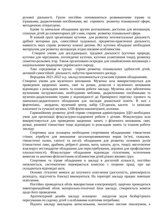 рухової діяльності. Групи постійно поповнюються розвиваючими іграми та
іграшками, дидактичними посібниками, які сприяють розвитку пізнавальної сфери,
методичною літературою.
Ігрове та навчальне обладнання зручно розташоване, доступне для вихованців,
спонукає дітей до елементарних дій з ним, сприяє розвитку пізнавальної сфери.
В кожній групі організовані куточки для розвитку інтелектуальної діяльності,
дрібної моторики рук, самостійної художньої, предметно-практичної діяльності,
наявність яких сприяє розвитку кожної дитини. Всі куточки обладнані необхідним
матеріалом для розвитку вихованців згідно віковим особливостям.
Створені умови для дослідницької, трудової діяльності (куточки природи,
куточки для чергування, логопедичні куточки, куточки усамітнення тощо), розвитку
сюжетно-рольових ігор. Також організовано осередки для ознайомлення вихованців з
національними традиціями українського народу.
Таке середовище в групах сприяє розвитку пізнавальних здібностей дітей,
активній самостійній діяльності, набуттю практичного досвіду.
Впродовж 2021-2022 н.р. заклад поповнюється сучасним ігровим обладнанням.
Створено умови для музичного виховання. Музична зала використовується для
проведення щоденних занять, свят та розваг, дозвілля з музичного виховання
відповідно з розкладом занять та планом роботи закладу. Музична зала забезпечена
музичними інструментами, необхідними меблями, дидактичними посібниками та
музично-дидактичними іграми у відповідності до Примірного переліку ігрового та
навчально-дидактичного обладнання для закладів дошкільної освіти. В залі є
фортепіано, акордеон, музичний центр, набір CD-дисків, касети із записами
класичної та сучасної музики, USB-флеш-накопичувачі, колонки.
Гармонійному розвитку дітей сприяє створення адміністрацією ЗДО необхідних
умов для організації фізкультурно-оздоровчої роботи з дітьми. Фізкультурна зала
використовується для проведення щоденних занять з фізичного виховання, свят,
розваг, ранкової гімнастики тощо відповідно із розкладом занять та планом роботи
закладу.
Спортивна зала оснащена необхідним спортивним обладнанням: гімнастичні
стінки; атрибути для виконання загальнорозвиваючих вправ (м’ячі, скакалки,
гімнастичні палки, гантелі та кеглі); обладнання для розвитку основних рухів
(гімнастичні лави, драбини, ребристі дошки, мати, канати, дуги, тощо); виготовлене
власноруч нестандартне обладнання для перестрибування, доріжки для профілактики
плоскостопості). Фізкультурне обладнання відповідає гігієнічним, естетичним
вимогам та анатомо-фізіологічним особливостям дітей різних вікових груп.
Спортивне та ігрове обладнання в закладі в достатній кількості, постійно
оновлюється, систематично перевіряється комісією з охорони праці, про що
складаються відповідні акти.
Основні гігієнічні вимоги до штучного освітлення (достатність, рівномірність
розподілу, відсутність блиску) виконуються. На території закладу працює зовнішнє
освітлення.
Постійно проводиться облік використання електроенергії, щорічно проводиться
інвентаризаційний облік матеріально-технічної бази закладу, створюється комісія
щодо його проведення.
Архітектурний дизайн закладу оснащено пандусом задля безбар єрного
՚
пересування по садочку дітей з особливими освітніми потребами;
Підлога закладу викладена антислизьким, екологічно чистим лінолеумом, а
 