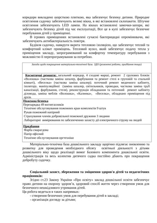 коридори викладено шорсткою плиткою, яка забезпечує безпеку дитини. Природне
освітлення садочку забезпечують великі вікна, в які встановлені склопакети. Штучне
освітлення забезпечують LED лампи. На вікнах встановлені замочки-запори, які
забезпечують безпеку дітей під час експлуатації, Все це в купі забезпечує безпечне
перебування дітей у приміщенні.
В ігрових приміщеннях встановлені сучасні бактерицидні опромінювачи, які
забезпечують антибактеріальність повітря.
Будівля садочку, навкруги вкрита тепловою ізоляцією, що забезпечує теплий та
комфортний клімат приміщень. Тепловий вузол, який забезпечує подачу тепла у
приміщення закладу, запрограмований на комфортну температуру перебування з
можливістю її перепрограмування за потребою.
Заходи щодо покращення матеріально-технічної бази ЗДО (ремонтні роботи, придбання тощо)
Косметичні ремонти: загальний коридор, 4 сходові марші, ремонт 2 групових блоків:
«Волошка» (часткова заміна шпалер, фарбування та ремонт стелі в груповій та спальній
кімнаті), «Веселка» (часткова заміна шпалер); поточний ремонт медичного кабінету,
ізолятору. маніпуляційної (заміна шпалер, світильників, проводки, часткова заміна труб
каналізації, фарбування, стеля), реконструкція обладнання та поточний ремонт кабінету
діловода, заміна меблів «Волошка», «Калинка», «Веселка», обладнано приміщення під
архів.
Пожежна безпека
Перезарядка 49 вогнегасників
Технічне обслуговування пожежних кран комплектів 9 штук
Рукав пожежний напірний
Страхування членів добровільної пожежної дружини 3 людини
Лабораторні вимірювання по забезпеченню захисту дії електричного струму на людей
Придбання
Фарба смарагдова
Папір офісний
Технічне обслуговування оргтехніки
Матеріально-технічна база дошкільного закладу щорічно підлягає оновленню та
розвитку для проведення необхідного обсягу освітньої діяльності з дітьми
дошкільного віку щодо реалізації вимог Базового компонента дошкільної освіти.
Адміністрація та весь колектив дитячого садка постійно дбають про покращення
добробуту садочку.
Соціальний захист, збереження та зміцнення здоров'я дітей та педагогічних
працівників:
Згідно ст.23 Закону України «Про освіту» заклад дошкільної освіти забезпечує
право дитини на охорону здоров’я, здоровий спосіб життя через створення умов для
безпечного нешкідливого утримання дітей.
Ця робота ведеться в таких напрямках:
- створення безпечних умов для перебування дітей в закладі;
- організація догляду за дітьми;
 
