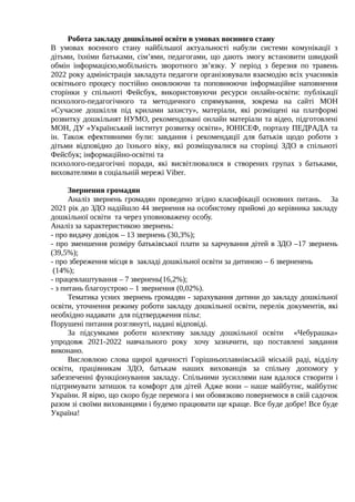 Робота закладу дошкільної освіти в умовах воєнного стану
В умовах воєнного стану найбільшої актуальності набули системи комунікації з
дітьми, їхніми батьками, сім’ями, педагогами, що дають змогу встановити швидкий
обмін інформацією,мобільність зворотного зв’язку. У період з березня по травень
2022 року адміністрація закладута педагоги організовували взаємодію всіх учасників
освітнього процесу постійно оновлюючи та поповнюючи інформаційне наповнення
сторінки у спільноті Фейсбук, використовуючи ресурси онлайн-освіти: публікації
психолого-педагогічного та методичного спрямування, зокрема на сайті МОН
«Сучасне дошкілля під крилами захисту», матеріали, які розміщені на платформі
розвитку дошкільнят НУМО, рекомендовані онлайн матеріали та відео, підготовлені
МОН, ДУ «Український інститут розвитку освіти», ЮНІСЕФ, порталу ПЕДРАДА та
ін. Також ефективними були: завдання і рекомендації для батьків щодо роботи з
дітьми відповідно до їхнього віку, які розміщувалися на сторінці ЗДО в спільноті
Фейсбук; інформаційно-освітні та
психолого-педагогічні поради, які висвітлювалися в створених групах з батьками,
вихователями в соціальній мережі Viber.
Звернення громадян
Аналіз звернень громадян проведено згідно класифікації основних питань. За
2021 рік до ЗДО надійшло 44 звернення на особистому прийомі до керівника закладу
дошкільної освіти та через уповноважену особу.
Аналіз за характеристикою звернень:
- про видачу довідок – 13 звернень (30,3%);
- про зменшення розміру батьківської плати за харчування дітей в ЗДО –17 звернень
(39,5%);
- про збереження місця в закладі дошкільної освіти за дитиною – 6 зверненень
(14%);
- працевлаштування – 7 звернень(16,2%);
- з питань благоустрою – 1 звернення (0,02%).
Тематика усних звернень громадян - зарахування дитини до закладу дошкільної
освіти, уточнення режиму роботи закладу дошкільної освіти, перелік документів, які
необхідно надавати для підтвердження пільг.
Порушені питання розглянуті, надані відповіді.
За підсумками роботи колективу закладу дошкільної освіти «Чебурашка»
упродовж 2021-2022 навчального року хочу зазначити, що поставлені завдання
виконано.
Висловлюю слова щирої вдячності Горішньоплавнівській міській раді, відділу
освіти, працівникам ЗДО, батькам наших вихованців за спільну допомогу у
забезпеченні функціонування закладу. Спільними зусиллями нам вдалося створити і
підтримувати затишок та комфорт для дітей Адже вони – наше майбутнє, майбутнє
України. Я вірю, що скоро буде перемога і ми обовязково повернемося в свій садочок
разом зі своїми вихованцями і будемо працювати ще краще. Все буде добре! Все буде
Україна!
 