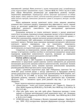 можливостей і досвіду). Вони розпочаті у цьому навчальному році і розробляються
усіма педагогічними працівниками згідно з Листом МОН № 1/9-611 від 02.11.2020
року «Щодо Методичних рекомендації для професійного розвитку науково-
педагогічних працівників». Індивідуальні освітні траєкторії ґрунтуються на виборі
видів, форм і темпу здобуття освіти, суб'єктів освітньої діяльності та запропонованих
ними освітніх програм, навчальних дисциплін і рівня їх складності, методів і засобів
навчання.
Перед керівником закладу дошкільної освіти стоять завдання динамічно
розвивати зміст освітнього процесу, підвищувати його ефективність і якість, творчий
підхід до організації професійної діяльності, вироблення індивідуального стилю
професійної діяльності, самостійність при конструюванні оригінальних
управлінських рішень.
Планування контролю за станом освітнього процесу в закладі дошкільної
освіти було системним, відповідало річним завданням закладу та було спрямоване не
лише на виявлення недоліків, а й на глибоке вивчення стану освітнього процесу з
метою його удосконалення, надання своєчасної допомоги вихователям.
Адміністрацією ЗДО здійснювався систематичний контроль за плануванням
освітнього процесу. Питання щодо виконання програмно-методичного забезпечення
освітнього процесу перевірялись під час тематичного, оперативного,
попереджувального та порівняльного контролю. Результати контролю
заслуховувались на педагогічних радах, нарадах при директорі, виробничих нарадах.
Спираючись на вищезазначене, можемо зробити висновок що адміністрацією
закладу та методичною службою постійно та систематично вживаються заходи щодо
підвищення професійної компетентності педагогів, мотивація до підвищення
кваліфікаційного рівня шляхом проходження атестації та КПК.
Освітня робота у закладі
Освітній процес в ЗДО будувався на відповідному програмно-методичному
забезпеченні та представляє єдиний комплекс освітніх компонентів для досягнення
вихованцями результатів навчання (набуття компетентностей), визначених Базовим
компонентом дошкільної освіти, чинними освітніми комплексними програмами,
рекомендованими Міністерством освіти і науки України.
Згідно з рішенням педагогічної ради ЗДО «Чебурашка» (протокол №1 від
30.08.2021 року) освітній процес у закладі здійснюється за Програмою розвитку
дитини дошкільного віку «Українське дошкілля» (рекомендовано МОН України, лист
від 23.05.2017р. № 1/11-4988, за заг.ред. О.В. Низьковської.) та та Комплексною
програмою розвитку, навчання і виховання дітей дошкільного віку «Соняшник»
(Калуська Л.В.) – вихователі групи дітей раннього віку (від 1 до 2-ох років
«Барвінок».
Також педагоги керуються парціальними освітніми програми:
 «Дошкільнятам – освіта для сталого розвитку» авт.: Гавриш Н., Пометун О.
(Лист МОН України від 09.08.2021 р. №1/9-404, Лист ІМЗО від 12.02.2019 р. №
22-1/12-Г-46);
 «Про себе треба знати, про себе треба дбати. Парціальна програма з основ
здоров’я та безпеки життєдіяльності дітей дошкільного віку», авт. Лохвицька
Л.В. (Лист МОН України від 09.08.2021 р. №1/9-404, Лист ІМЗО від 04.12.2018
р. № 22-1/12-Г-1049);
 «STREAM-освіта, або Стежинки у Всесвіт» (науковий керівник – Крутій К.Л.
укр.. ЛІПС ЛТД альтернативна програма формування культури інженерного
 