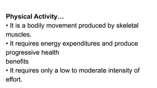 Physical Activity…
• It is a bodily movement produced by skeletal
muscles.
• It requires energy expenditures and produce
progressive health
benefits
• It requires only a low to moderate intensity of
effort.
 