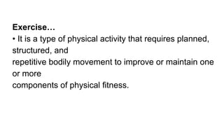 Exercise…
• It is a type of physical activity that requires planned,
structured, and
repetitive bodily movement to improve or maintain one
or more
components of physical fitness.
 