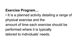 Exercise Program…
• It is a planned activity detailing a range of
physical exercise and the
amount of time each exercise should be
performed where it is typically
tailored to individuals’ needs.
 