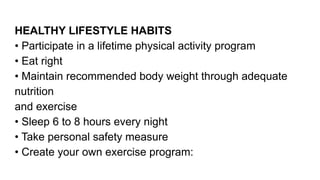 HEALTHY LIFESTYLE HABITS
• Participate in a lifetime physical activity program
• Eat right
• Maintain recommended body weight through adequate
nutrition
and exercise
• Sleep 6 to 8 hours every night
• Take personal safety measure
• Create your own exercise program:
 