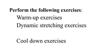 Perform the following exercises:
Warm-up exercises
Dynamic stretching exercises
Cool down exercises
 