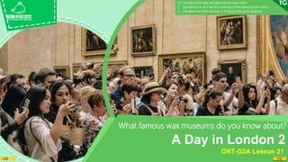 1:30 1/32
What famous wax museums do you know about?
A Day in London 2
ORT-G2A Lesson 21
LO: Introduce the topic and get to know each other.
1. Say hello to Ss and ask Ss to introduce themselves to each other.
2. Introduce the topic and ask Ss to discuss the given question.
 