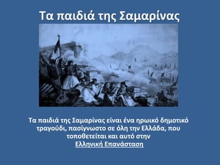 Τα παιδιά της Σαμαρίνας
Τα παιδιά της Σαμαρίνας είναι ένα ηρωικό δημοτικό
τραγούδι, πασίγνωστο σε όλη την Ελλάδα, που
τοποθετείται και αυτό στην
Ελληνική Επανάσταση
 