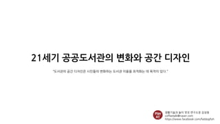 21세기 공공도서관의 변화와 공간 디자인
생활기술과 놀이 멋짓 연구소장 김성원
coffeetalk@naver.com
https://www.facebook.com/fatdogfish
“도서관의 공간 디자인은 시민들의 변화하는 도서관 이용을 최적화는 데 목적이 있다.”
 