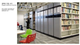 콤팩트 이동 서가
Glasgow Caledonian University
현대 도서관에서 다양한 활동을 위한
공간을 확보하기 위해 서가 공간을
압축할 필요가 있다.
 
