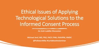Ethical Issues of Applying
Technological Solutions to the
Informed Consent Process
An Anti-Luddite Discussion
Michael Aref, MD, PhD, FACP, FHM, FAAHPM, HMDC
@PalliatorMike #CarleBioethxSeminar
 