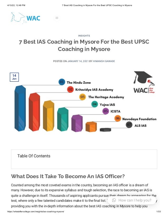 4/13/22, 12:49 PM 7 Best IAS Coaching in Mysore For the Best UPSC Coaching in Mysore
https://whataftercollege.com/insights/ias-coaching-mysore/ 1/33
7 Best IAS Coaching in Mysore For the Best UPSC
Coaching in Mysore
POSTED ON JANUARY 14, 2021 BY HIMANSH GAWADE
Table Of Contents
What Does It Take To Become An IAS Officer?
Counted among the most coveted exams in the country, becoming an IAS officer is a dream of
many. However, due to its expansive syllabus and tough selection, the race to becoming an IAS is
quite a challenge in itself. Thousands of aspiring applicants pursue their dream by appearing for the
test, where only a few talented candidates make it to the final list. This article will come to aid you by
providing you with the in-depth information about the best IAS coaching in Mysore to help you
INSIGHTS
14

Jan

 How can I help you?
 