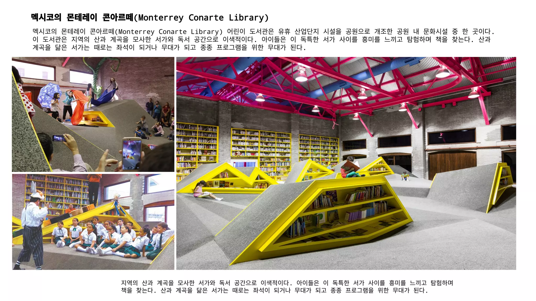 멕시코의 몬테레이 콘아르떼(Monterrey Conarte Library)
지역의 산과 계곡을 모사한 서가와 독서 공간으로 이색적이다. 아이들은 이 독특한 서가 사이를 흥미를 느끼고 탐험하며
책을 찾는다. 산과 계곡을 닮은 서가는 때로는 좌석이 되거나 무대가 되고 종종 프로그램을 위한 무대가 된다.
멕시코의 몬테레이 콘아르떼(Monterrey Conarte Library) 어린이 도서관은 유휴 산업단지 시설을 공원으로 개조한 공원 내 문화시설 중 한 곳이다.
이 도서관은 지역의 산과 계곡을 모사한 서가와 독서 공간으로 이색적이다. 아이들은 이 독특한 서가 사이를 흥미를 느끼고 탐험하며 책을 찾는다. 산과
계곡을 닮은 서가는 때로는 좌석이 되거나 무대가 되고 종종 프로그램을 위한 무대가 된다.
 