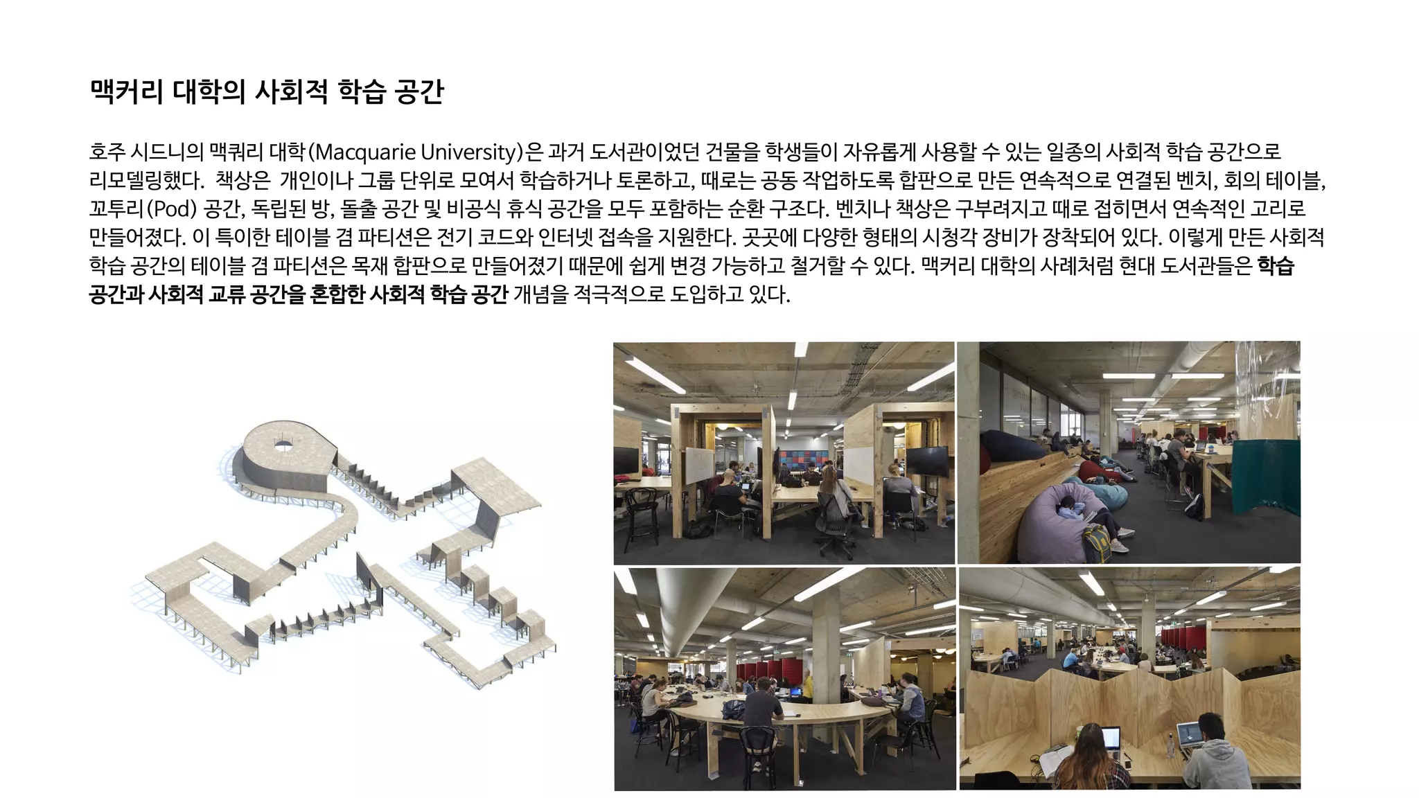 호주 시드니의 맥쿼리 대학(Macquarie University)은 과거 도서관이었던 건물을 학생들이 자유롭게 사용할 수 있는 일종의 사회적 학습 공간으로
리모델링했다. 책상은 개인이나 그룹 단위로 모여서 학습하거나 토론하고, 때로는 공동 작업하도록 합판으로 만든 연속적으로 연결된 벤치, 회의 테이블,
꼬투리(Pod) 공간, 독립된 방, 돌출 공간 및 비공식 휴식 공간을 모두 포함하는 순환 구조다. 벤치나 책상은 구부려지고 때로 접히면서 연속적인 고리로
만들어졌다. 이 특이한 테이블 겸 파티션은 전기 코드와 인터넷 접속을 지원한다. 곳곳에 다양한 형태의 시청각 장비가 장착되어 있다. 이렇게 만든 사회적
학습 공간의 테이블 겸 파티션은 목재 합판으로 만들어졌기 때문에 쉽게 변경 가능하고 철거할 수 있다. 맥커리 대학의 사례처럼 현대 도서관들은 학습
공간과 사회적 교류 공간을 혼합한 사회적 학습 공간 개념을 적극적으로 도입하고 있다.
맥커리 대학의 사회적 학습 공간
 