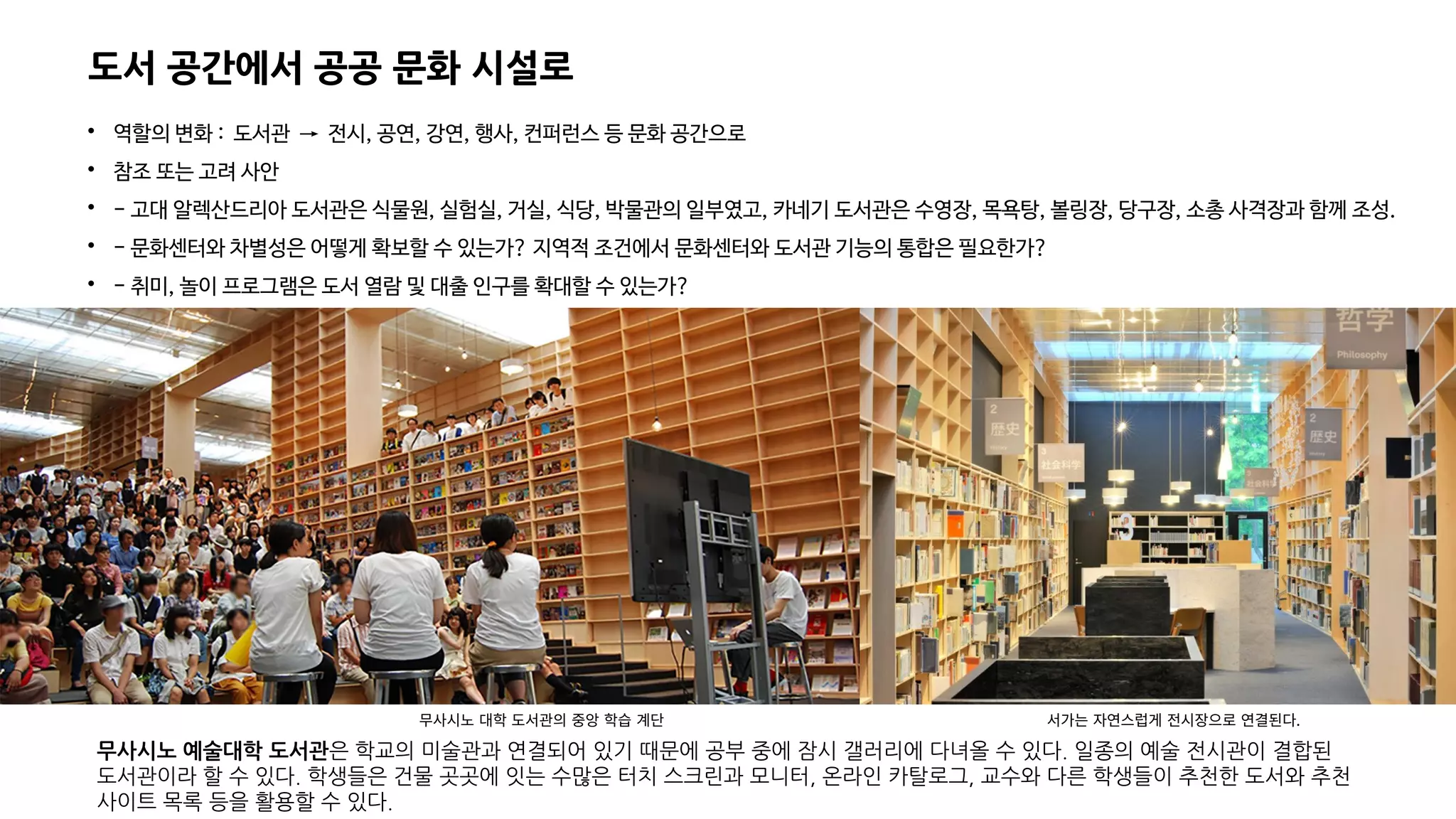 도서 공간에서 공공 문화 시설로

역할의 변화 : 도서관 → 전시, 공연, 강연, 행사, 컨퍼런스 등 문화 공간으로

참조 또는 고려 사안

- 고대 알렉산드리아 도서관은 식물원, 실험실, 거실, 식당, 박물관의 일부였고, 카네기 도서관은 수영장, 목욕탕, 볼링장, 당구장, 소총 사격장과 함께 조성.

- 문화센터와 차별성은 어떻게 확보할 수 있는가? 지역적 조건에서 문화센터와 도서관 기능의 통합은 필요한가?

- 취미, 놀이 프로그램은 도서 열람 및 대출 인구를 확대할 수 있는가?
무사시노 예술대학 도서관은 학교의 미술관과 연결되어 있기 때문에 공부 중에 잠시 갤러리에 다녀올 수 있다. 일종의 예술 전시관이 결합된
도서관이라 할 수 있다. 학생들은 건물 곳곳에 잇는 수많은 터치 스크린과 모니터, 온라인 카탈로그, 교수와 다른 학생들이 추천한 도서와 추천
사이트 목록 등을 활용할 수 있다.
무사시노 대학 도서관의 중앙 학습 계단 서가는 자연스럽게 전시장으로 연결된다.
 