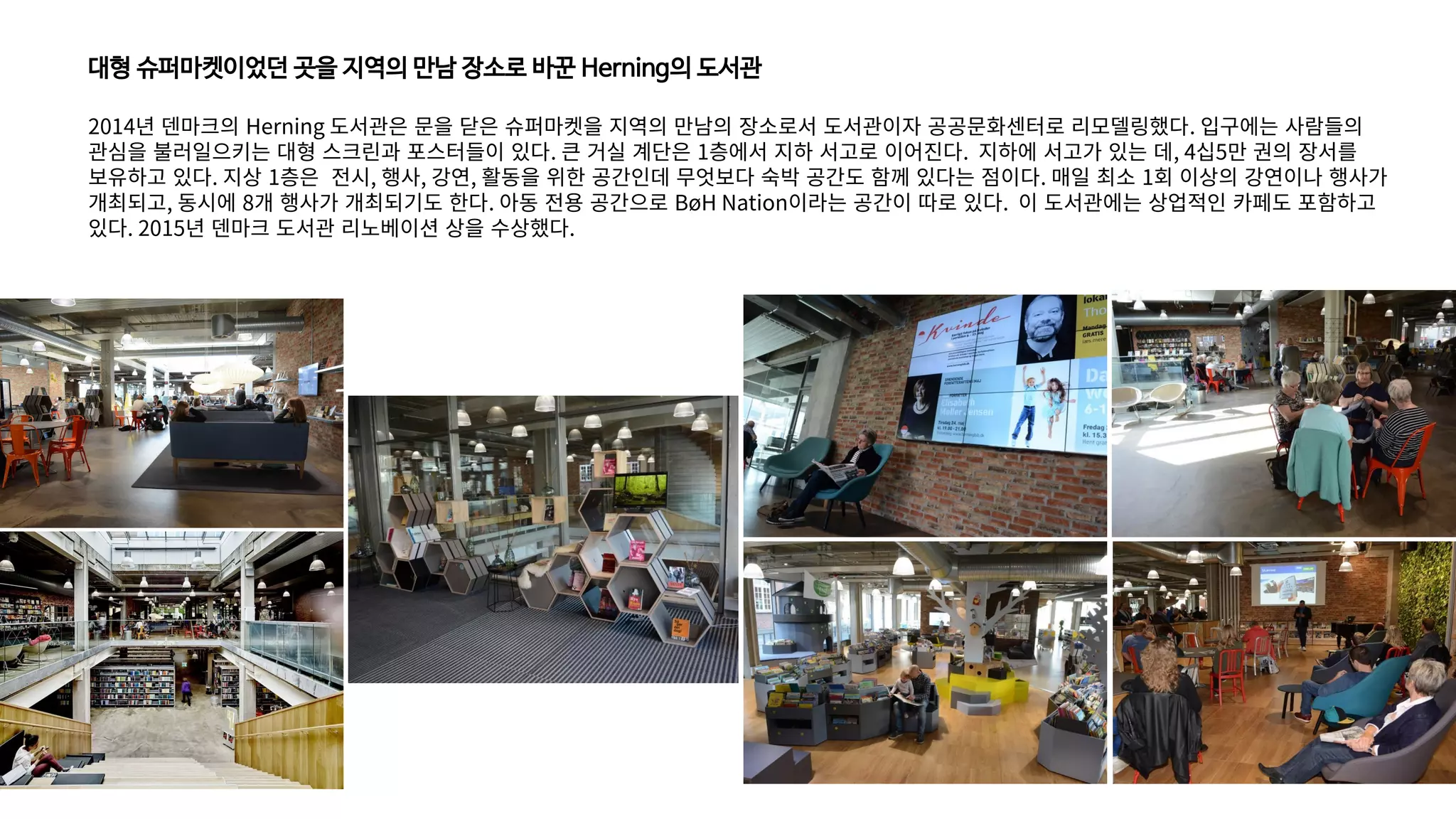 대형 슈퍼마켓이었던 곳을 지역의 만남 장소로 바꾼 Herning의 도서관
2014년 덴마크의 Herning 도서관은 문을 닫은 슈퍼마켓을 지역의 만남의 장소로서 도서관이자 공공문화센터로 리모델링했다. 입구에는 사람들의
관심을 불러일으키는 대형 스크린과 포스터들이 있다. 큰 거실 계단은 1층에서 지하 서고로 이어진다. 지하에 서고가 있는 데, 4십5만 권의 장서를
보유하고 있다. 지상 1층은 전시, 행사, 강연, 활동을 위한 공간인데 무엇보다 숙박 공간도 함께 있다는 점이다. 매일 최소 1회 이상의 강연이나 행사가
개최되고, 동시에 8개 행사가 개최되기도 한다. 아동 전용 공간으로 BøH Nation이라는 공간이 따로 있다. 이 도서관에는 상업적인 카페도 포함하고
있다. 2015년 덴마크 도서관 리노베이션 상을 수상했다.
 