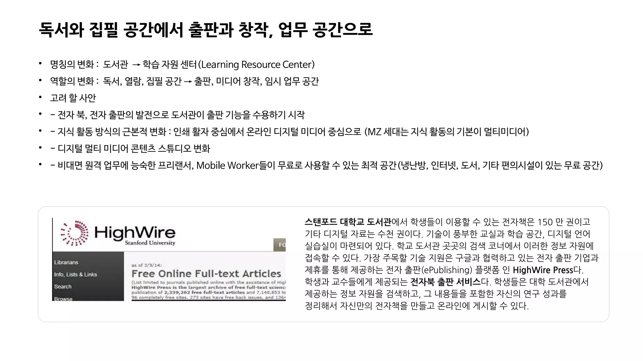 독서와 집필 공간에서 출판과 창작, 업무 공간으로

명칭의 변화 : 도서관 → 학습 자원 센터(Learning Resource Center)

역할의 변화 : 독서, 열람, 집필 공간 → 출판, 미디어 창작, 임시 업무 공간

고려 할 사안

- 전자 북, 전자 출판의 발전으로 도서관이 출판 기능을 수용하기 시작

- 지식 활동 방식의 근본적 변화 : 인쇄 활자 중심에서 온라인 디지털 미디어 중심으로 (MZ 세대는 지식 활동의 기본이 멀티미디어)

- 디지털 멀티 미디어 콘텐츠 스튜디오 변화

- 비대면 원격 업무에 능숙한 프리랜서, Mobile Worker들이 무료로 사용할 수 있는 최적 공간(냉난방, 인터넷, 도서, 기타 편의시설이 있는 무료 공간)
스탠포드 대학교 도서관에서 학생들이 이용할 수 있는 전자책은 150 만 권이고
기타 디지털 자료는 수천 권이다. 기술이 풍부한 교실과 학습 공간, 디지털 언어
실습실이 마련되어 있다. 학교 도서관 곳곳의 검색 코너에서 이러한 정보 자원에
접속할 수 있다. 가장 주목할 기술 지원은 구글과 협력하고 있는 전자 출판 기업과
제휴를 통해 제공하는 전자 출판(ePublishing) 플랫폼 인 HighWire Press다.
학생과 교수들에게 제공되는 전자북 출판 서비스다. 학생들은 대학 도서관에서
제공하는 정보 자원을 검색하고, 그 내용들을 포함한 자신의 연구 성과를
정리해서 자신만의 전자책을 만들고 온라인에 게시할 수 있다.
 