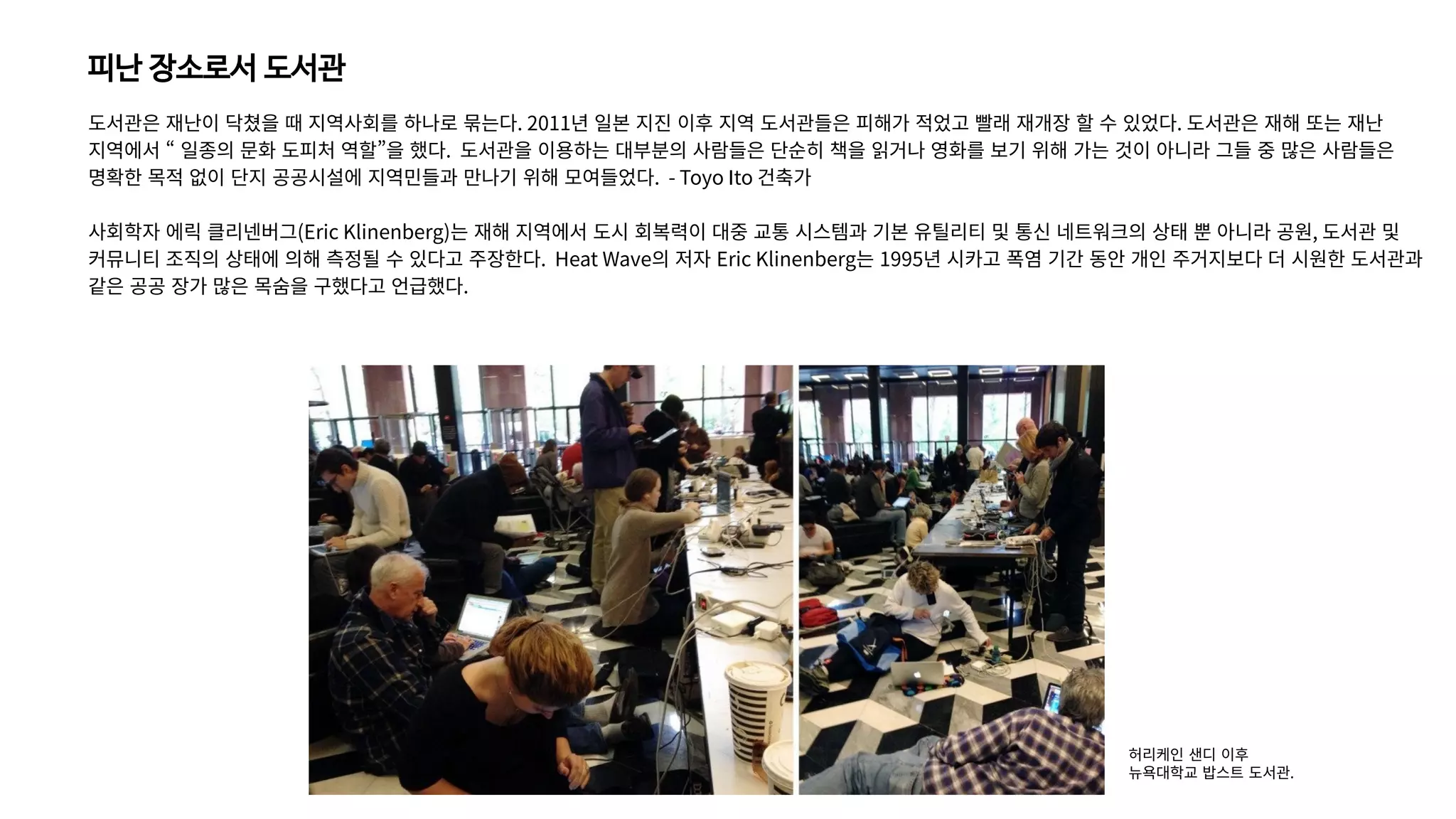 피난 장소로서 도서관
도서관은 재난이 닥쳤을 때 지역사회를 하나로 묶는다. 2011년 일본 지진 이후 지역 도서관들은 피해가 적었고 빨래 재개장 할 수 있었다. 도서관은 재해 또는 재난
지역에서 “ 일종의 문화 도피처 역할”을 했다. 도서관을 이용하는 대부분의 사람들은 단순히 책을 읽거나 영화를 보기 위해 가는 것이 아니라 그들 중 많은 사람들은
명확한 목적 없이 단지 공공시설에 지역민들과 만나기 위해 모여들었다. - Toyo Ito 건축가
사회학자 에릭 클리넨버그(Eric Klinenberg)는 재해 지역에서 도시 회복력이 대중 교통 시스템과 기본 유틸리티 및 통신 네트워크의 상태 뿐 아니라 공원, 도서관 및
커뮤니티 조직의 상태에 의해 측정될 수 있다고 주장한다. Heat Wave의 저자 Eric Klinenberg는 1995년 시카고 폭염 기간 동안 개인 주거지보다 더 시원한 도서관과
같은 공공 장가 많은 목숨을 구했다고 언급했다.
허리케인 샌디 이후
뉴욕대학교 밥스트 도서관.
 